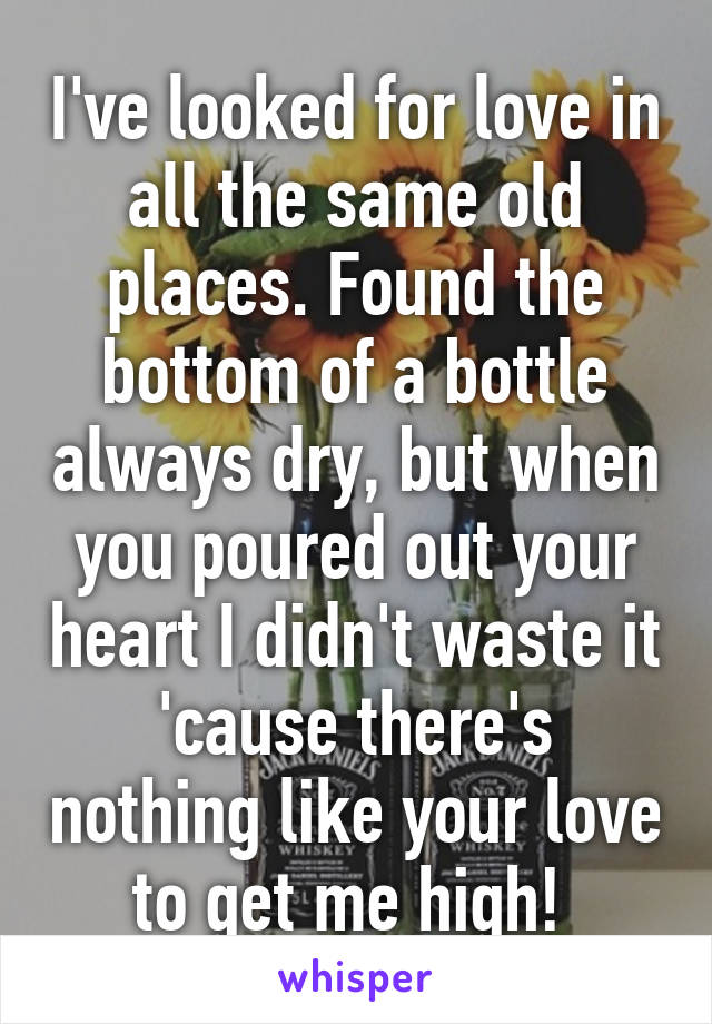 I've looked for love in all the same old places. Found the bottom of a bottle always dry, but when you poured out your heart I didn't waste it 'cause there's nothing like your love to get me high! 