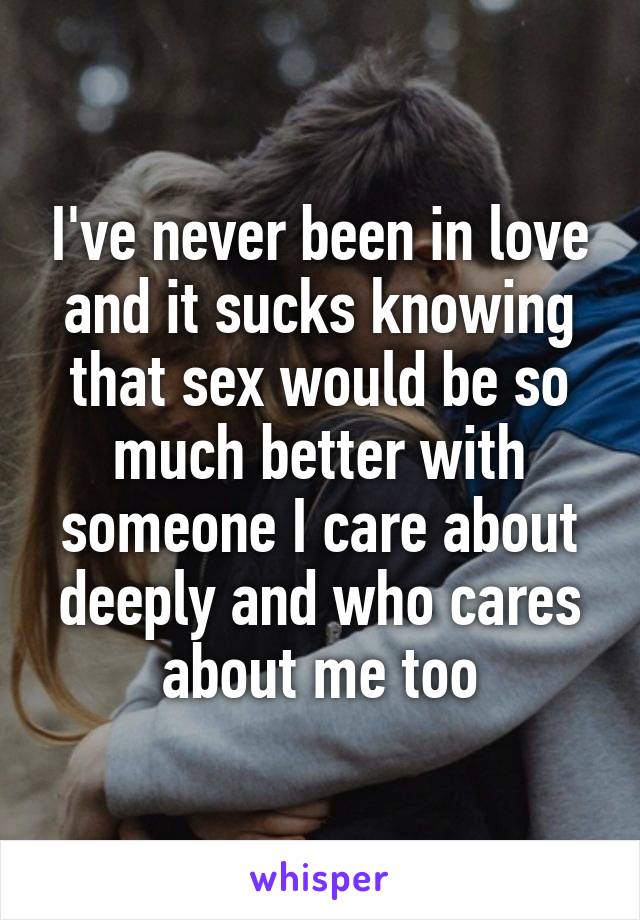 I've never been in love and it sucks knowing that sex would be so much better with someone I care about deeply and who cares about me too