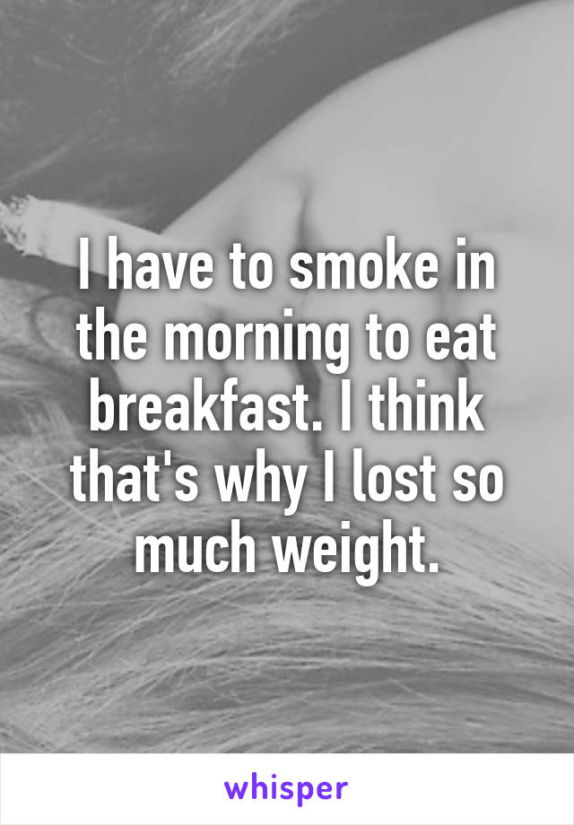 I have to smoke in the morning to eat breakfast. I think that's why I lost so much weight.