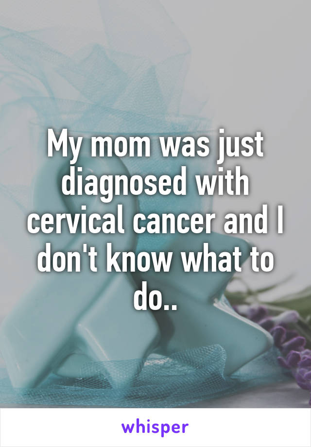 My mom was just diagnosed with cervical cancer and I don't know what to do..