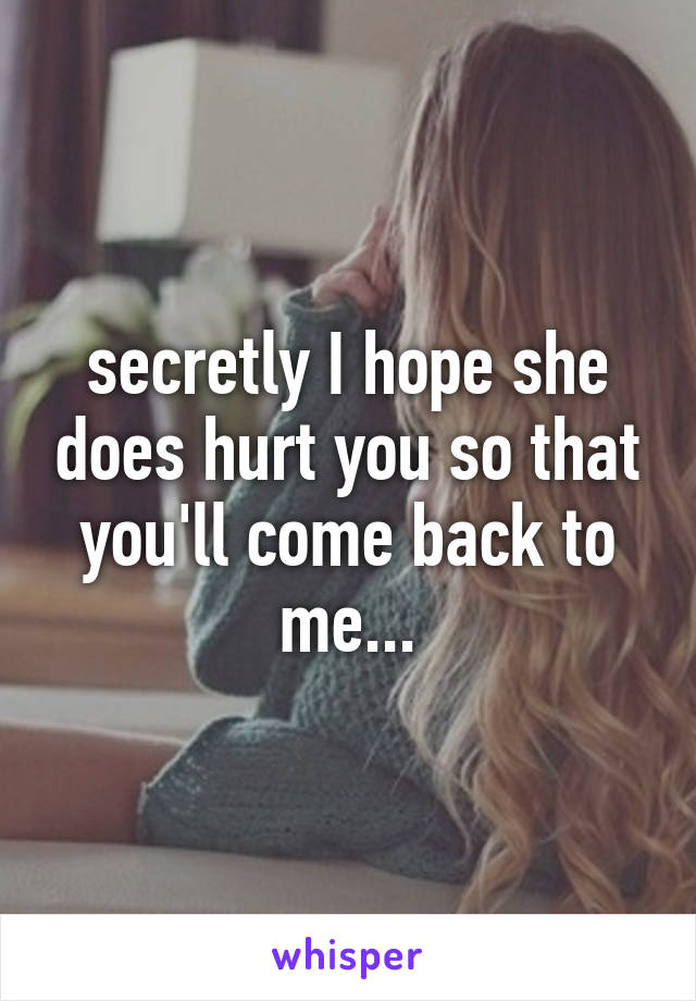 secretly I hope she does hurt you so that you'll come back to me...