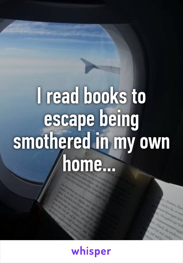 I read books to escape being smothered in my own home... 