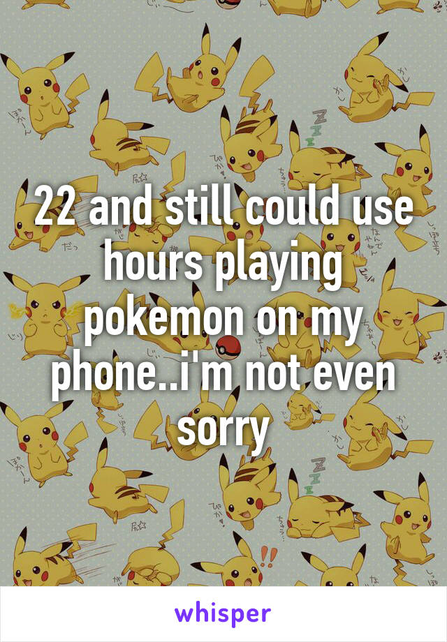 22 and still could use hours playing pokemon on my phone..i'm not even sorry