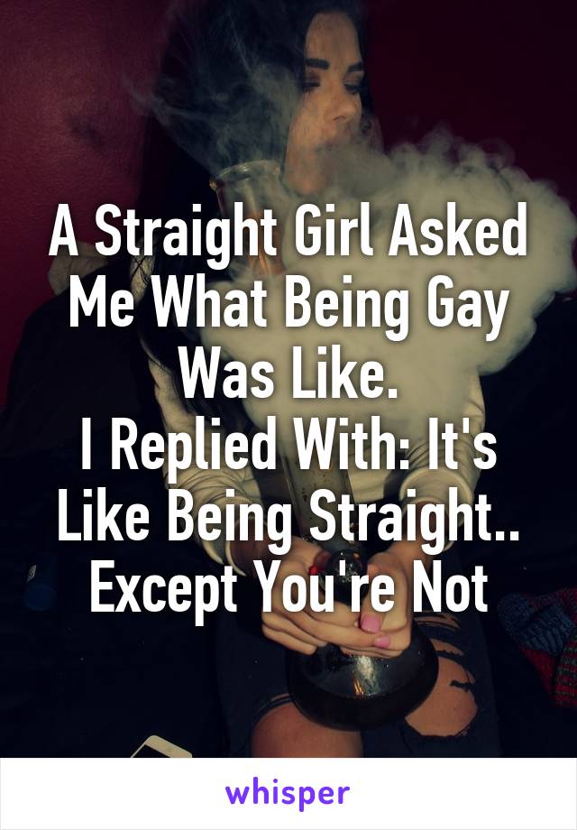 A Straight Girl Asked Me What Being Gay Was Like.
I Replied With: It's Like Being Straight.. Except You're Not