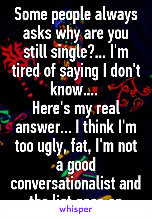 Some people always asks why are you still single?... I'm tired of saying I don't know.... 
Here's my real answer... I think I'm too ugly, fat, I'm not a good conversationalist and the list goes on