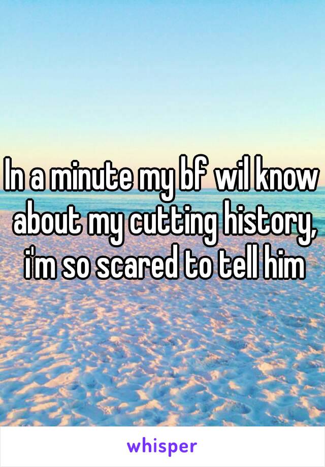 In a minute my bf wil know about my cutting history, i'm so scared to tell him