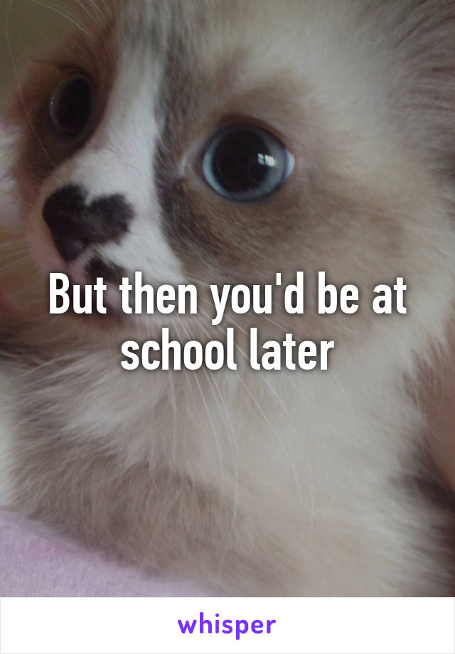 But then you'd be at school later