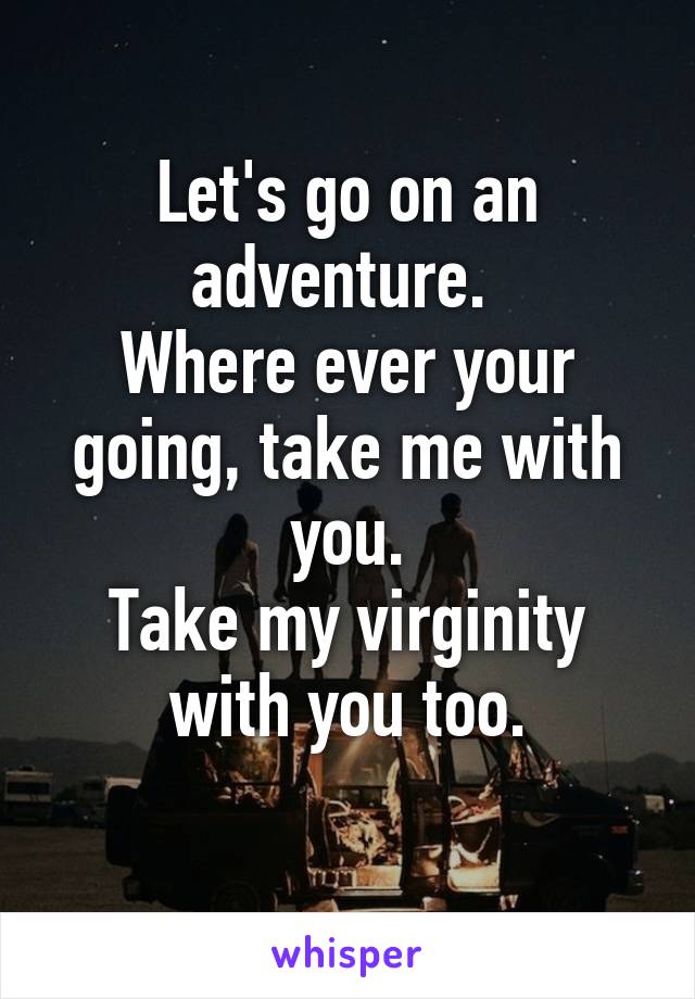 Let's go on an adventure. 
Where ever your going, take me with you.
Take my virginity with you too.
