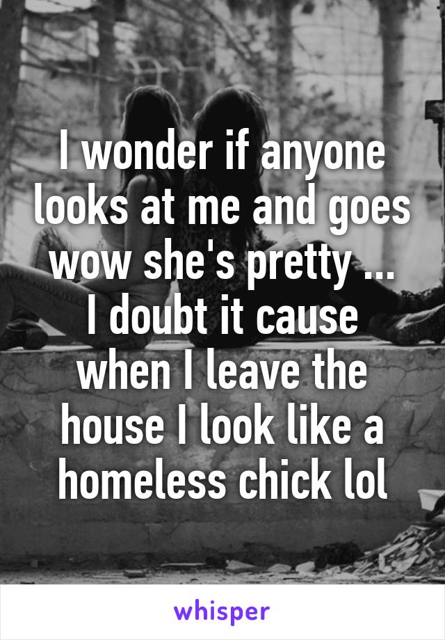 I wonder if anyone looks at me and goes wow she's pretty ...
I doubt it cause when I leave the house I look like a homeless chick lol