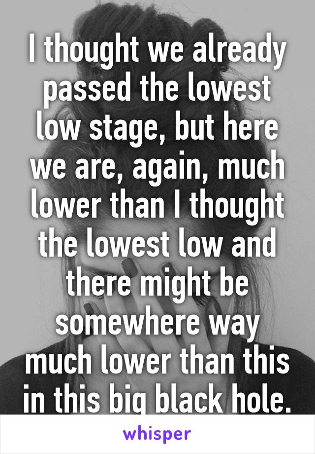 I thought we already passed the lowest low stage, but here we are, again, much lower than I thought the lowest low and there might be somewhere way much lower than this in this big black hole.