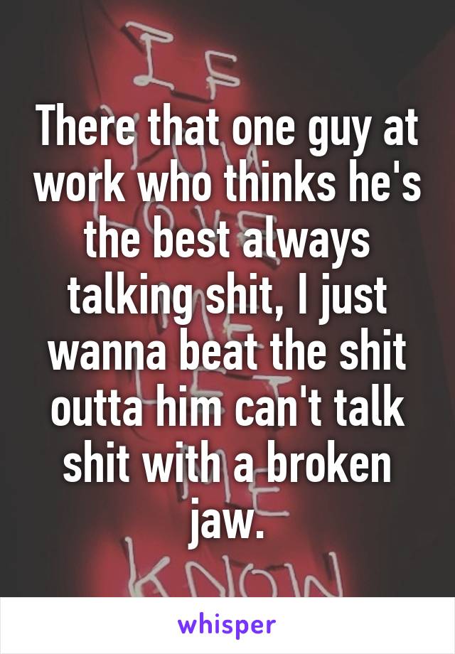 There that one guy at work who thinks he's the best always talking shit, I just wanna beat the shit outta him can't talk shit with a broken jaw.