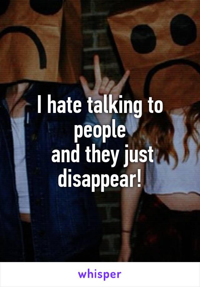 I hate talking to people
 and they just disappear!