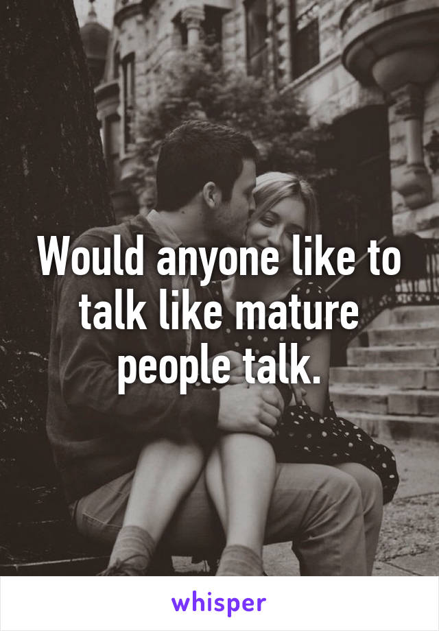 Would anyone like to talk like mature people talk.