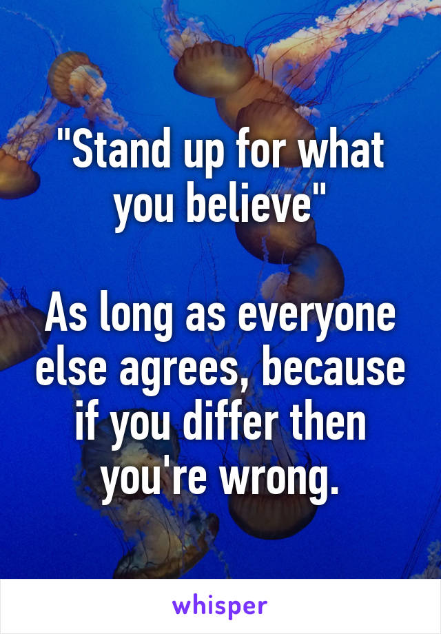 "Stand up for what you believe"

As long as everyone else agrees, because if you differ then you're wrong.