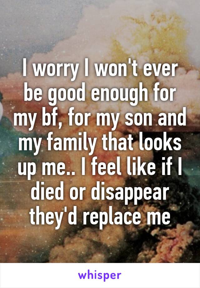 I worry I won't ever be good enough for my bf, for my son and my family that looks up me.. I feel like if I died or disappear they'd replace me