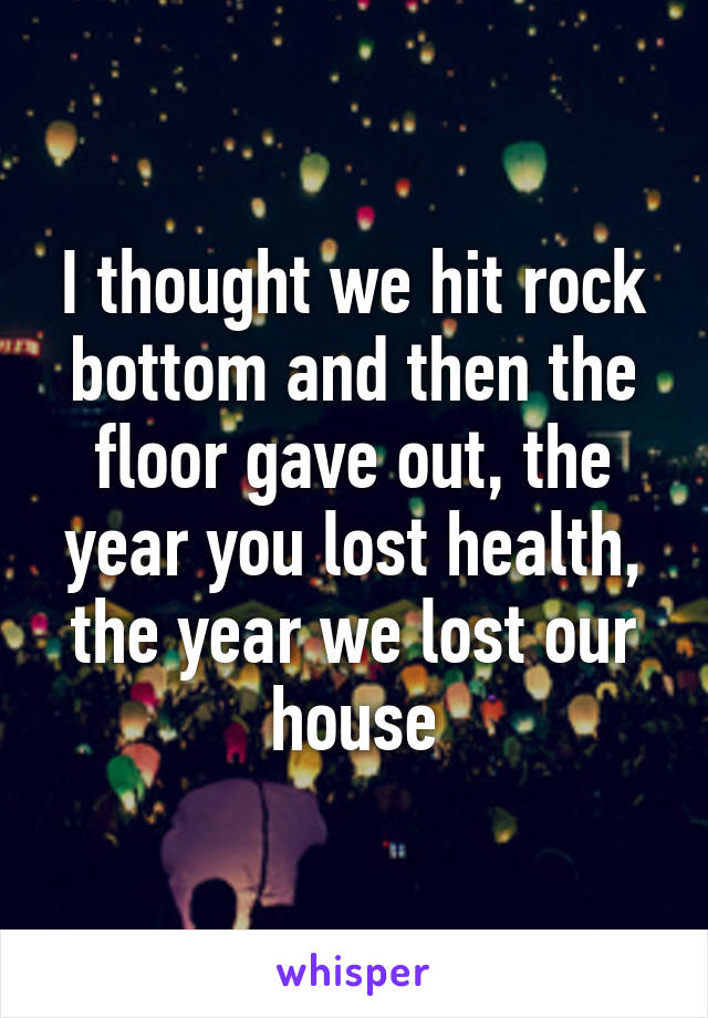 I thought we hit rock bottom and then the floor gave out, the year you lost health, the year we lost our house