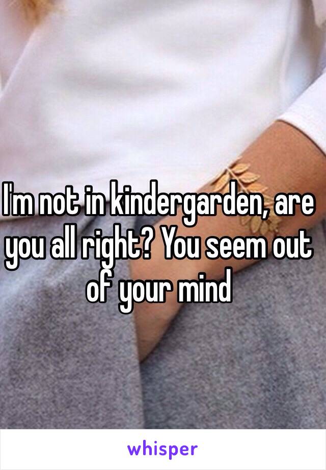 I'm not in kindergarden, are you all right? You seem out of your mind 