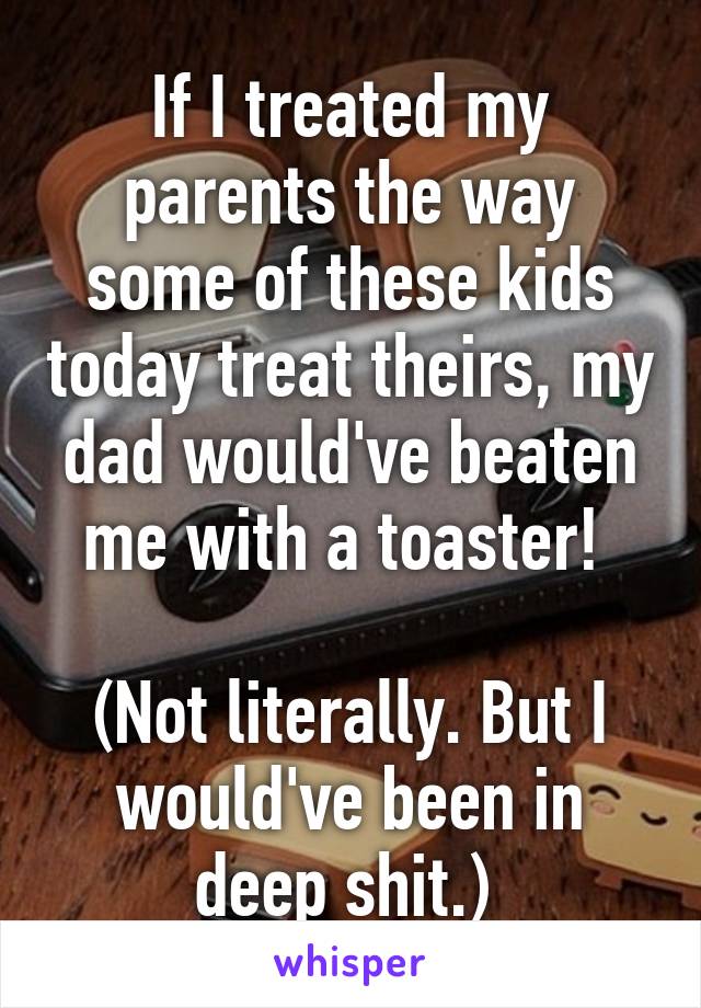 If I treated my parents the way some of these kids today treat theirs, my dad would've beaten me with a toaster! 

(Not literally. But I would've been in deep shit.) 