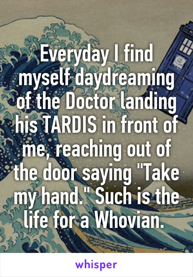 Everyday I find myself daydreaming of the Doctor landing his TARDIS in front of me, reaching out of the door saying "Take my hand." Such is the life for a Whovian. 