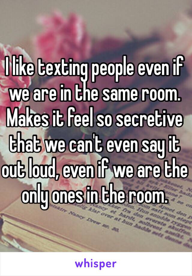 I like texting people even if we are in the same room. Makes it feel so secretive that we can't even say it out loud, even if we are the only ones in the room.