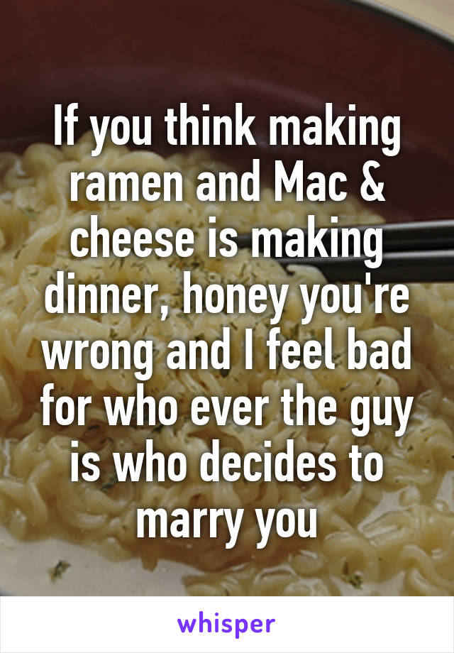 If you think making ramen and Mac & cheese is making dinner, honey you're wrong and I feel bad for who ever the guy is who decides to marry you