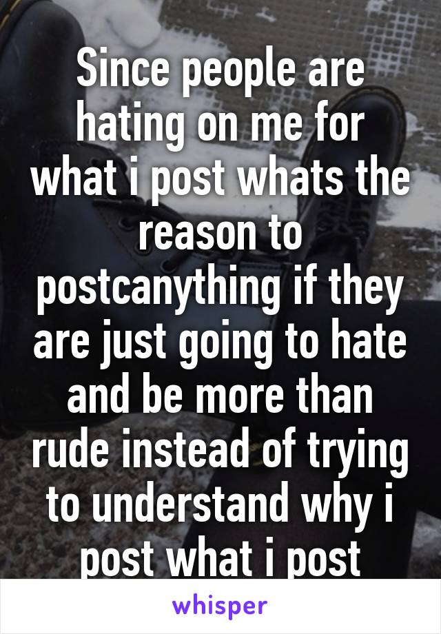 Since people are hating on me for what i post whats the reason to postcanything if they are just going to hate and be more than rude instead of trying to understand why i post what i post