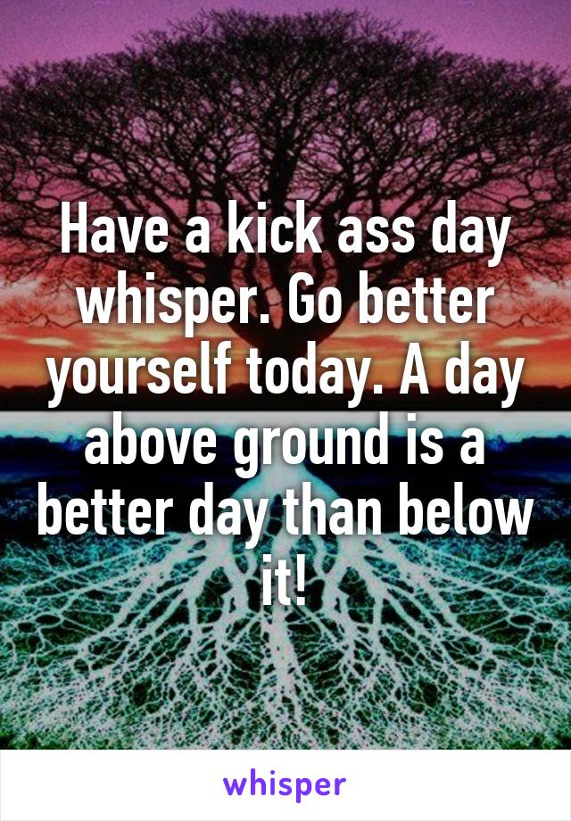 Have a kick ass day whisper. Go better yourself today. A day above ground is a better day than below it!