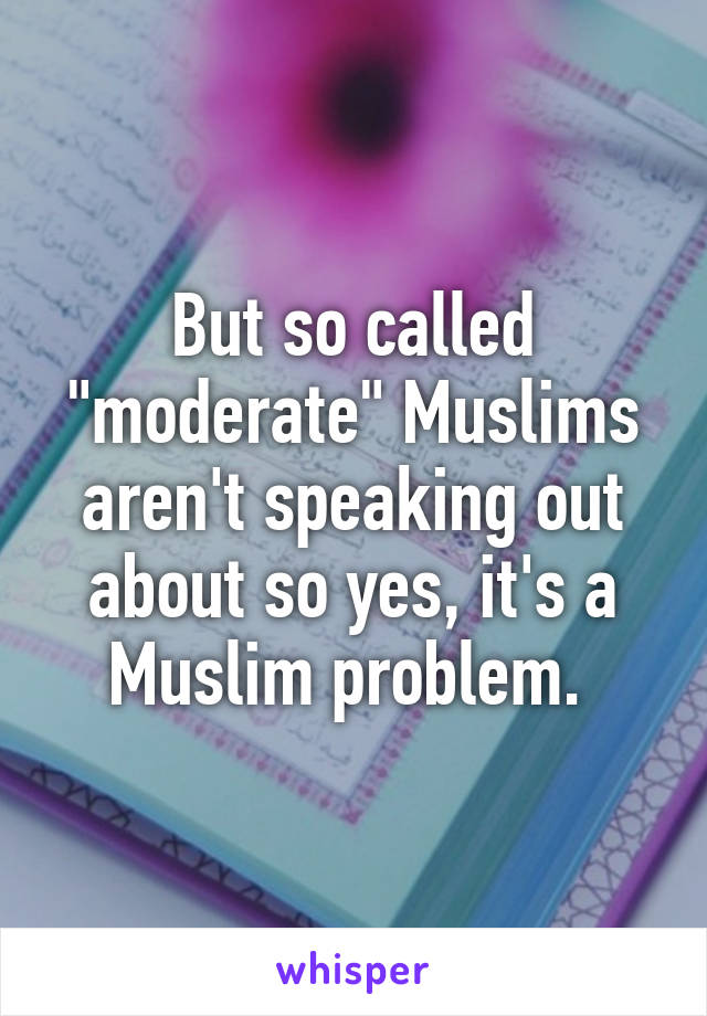 But so called "moderate" Muslims aren't speaking out about so yes, it's a Muslim problem. 