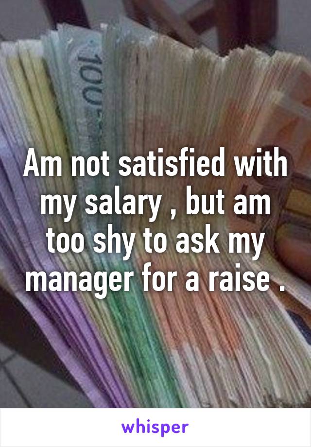 Am not satisfied with my salary , but am too shy to ask my manager for a raise .