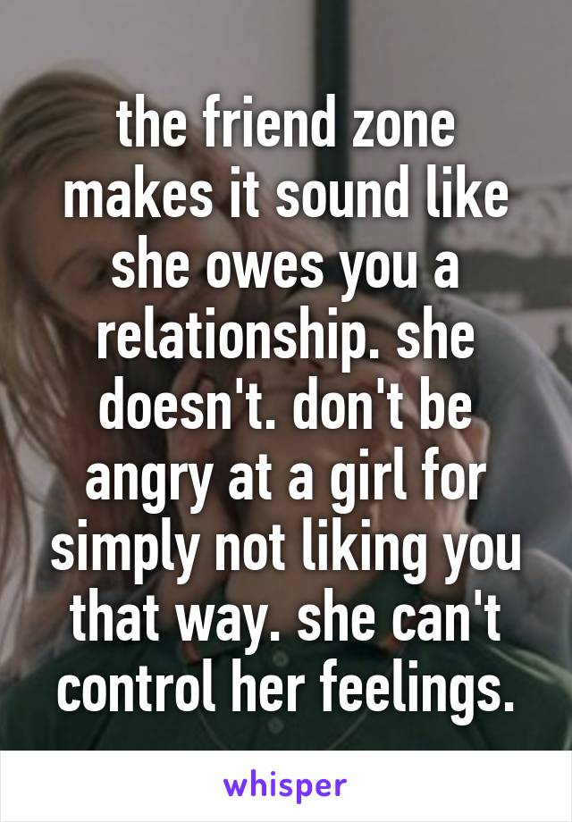 the friend zone makes it sound like she owes you a relationship. she doesn't. don't be angry at a girl for simply not liking you that way. she can't control her feelings.