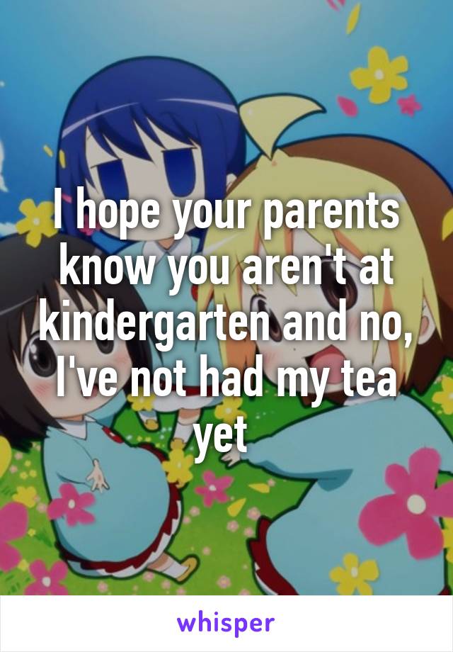 I hope your parents know you aren't at kindergarten and no, I've not had my tea yet 