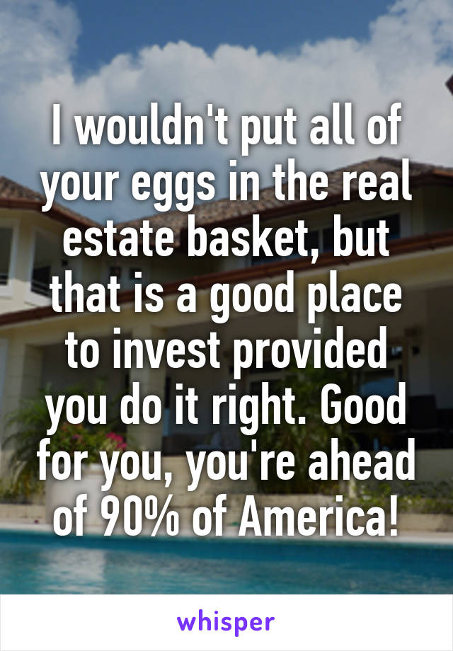 I wouldn't put all of your eggs in the real estate basket, but that is a good place to invest provided you do it right. Good for you, you're ahead of 90% of America!