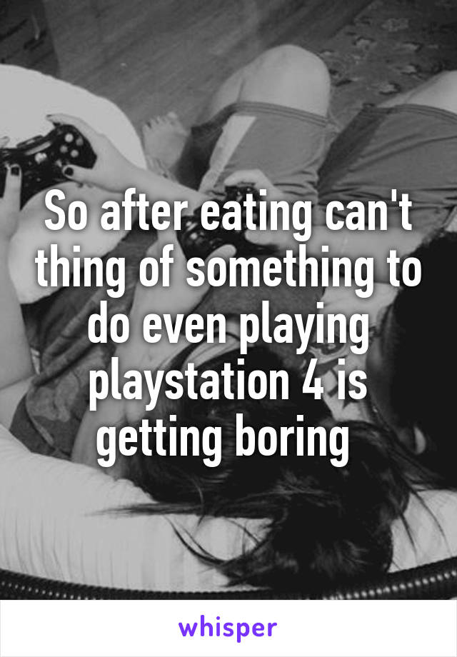 So after eating can't thing of something to do even playing playstation 4 is getting boring 