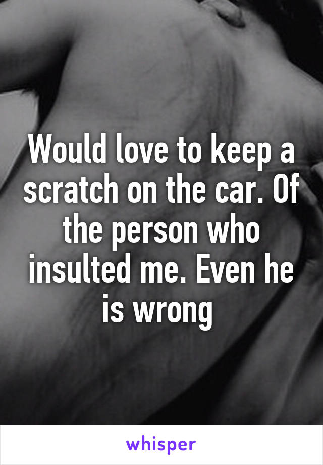 Would love to keep a scratch on the car. Of the person who insulted me. Even he is wrong 