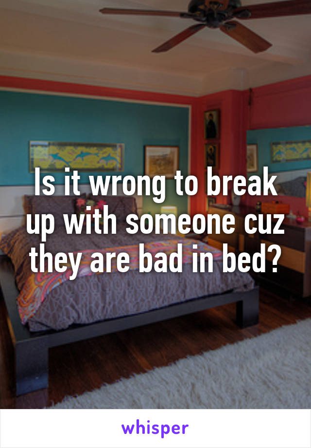 Is it wrong to break up with someone cuz they are bad in bed?