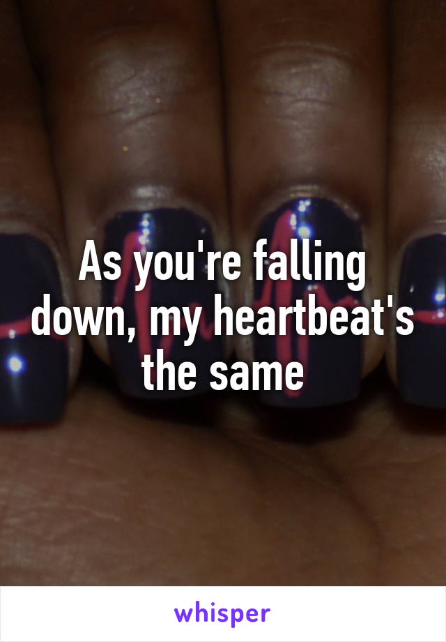 As you're falling down, my heartbeat's the same