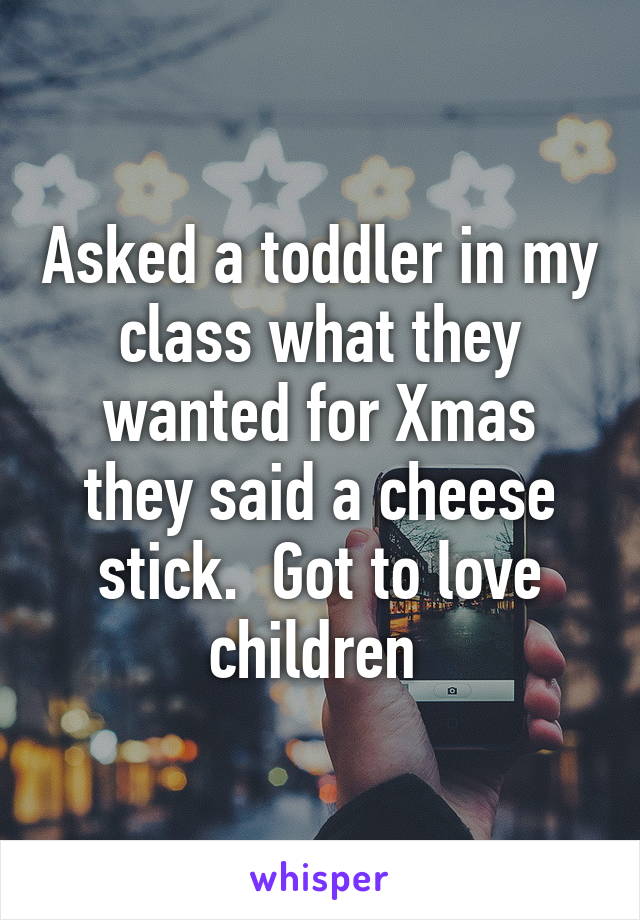 Asked a toddler in my class what they wanted for Xmas they said a cheese stick.  Got to love children 