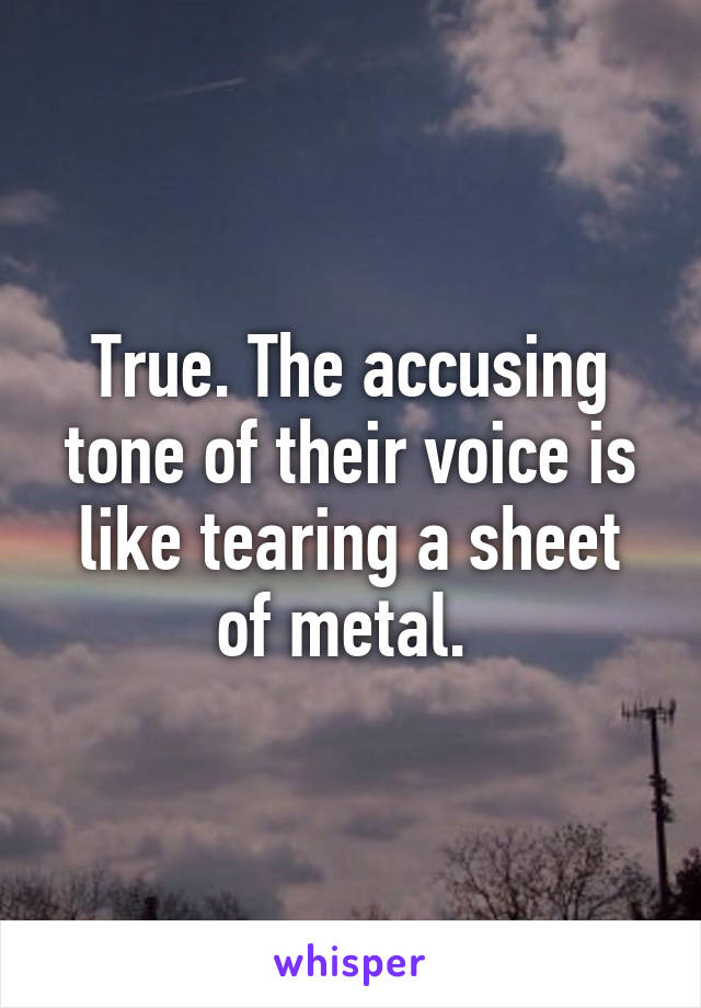 True. The accusing tone of their voice is like tearing a sheet of metal. 