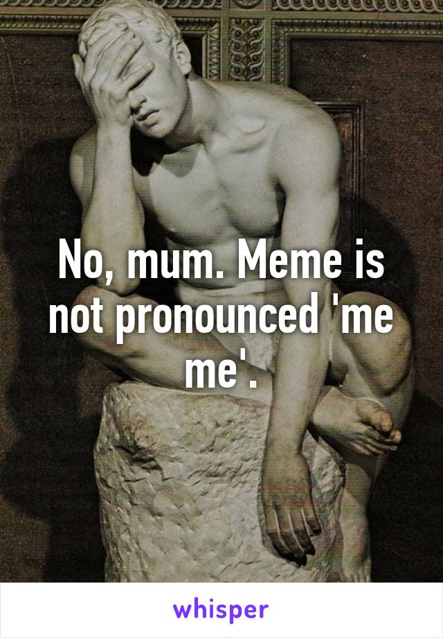 No, mum. Meme is not pronounced 'me me'.