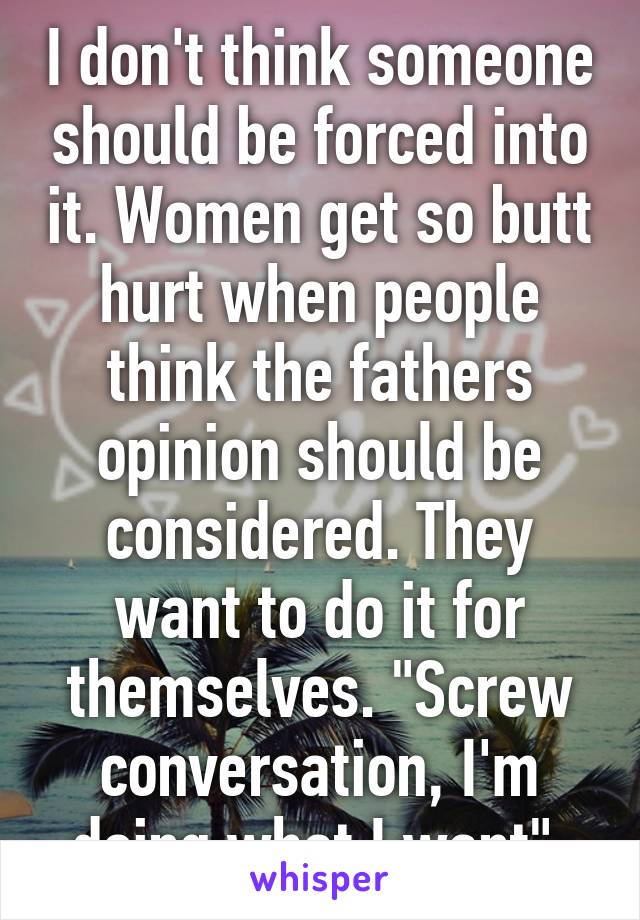 I don't think someone should be forced into it. Women get so butt hurt when people think the fathers opinion should be considered. They want to do it for themselves. "Screw conversation, I'm doing what I want".