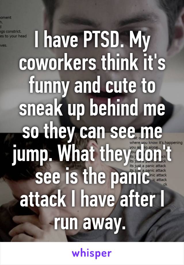 I have PTSD. My coworkers think it's funny and cute to sneak up behind me so they can see me jump. What they don't see is the panic attack I have after I run away. 