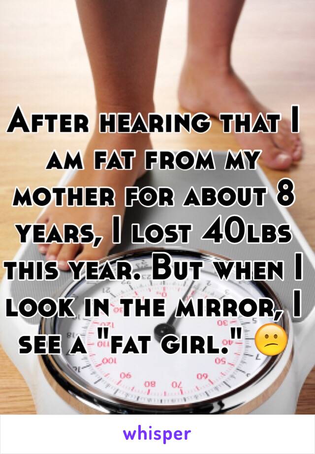 After hearing that I am fat from my mother for about 8 years, I lost 40lbs this year. But when I look in the mirror, I see a "fat girl." 😕