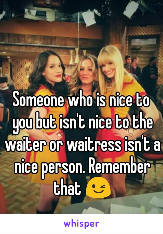 Someone who is nice to you but isn't nice to the waiter or waitress isn't a nice person. Remember that 😉