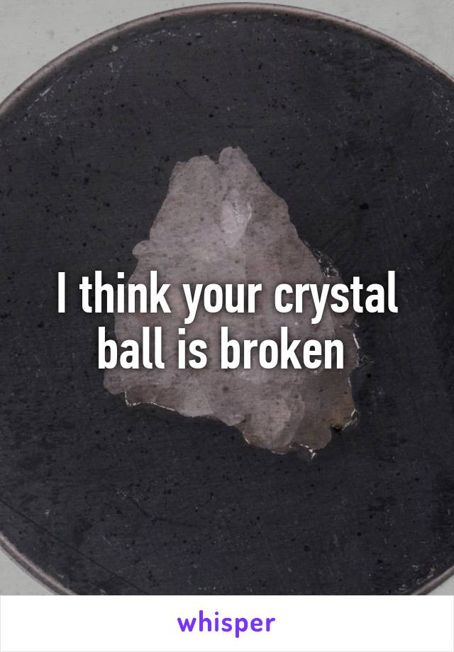 I think your crystal ball is broken 