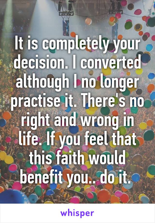 It is completely your decision. I converted although I no longer practise it. There's no right and wrong in life. If you feel that this faith would benefit you.. do it. 