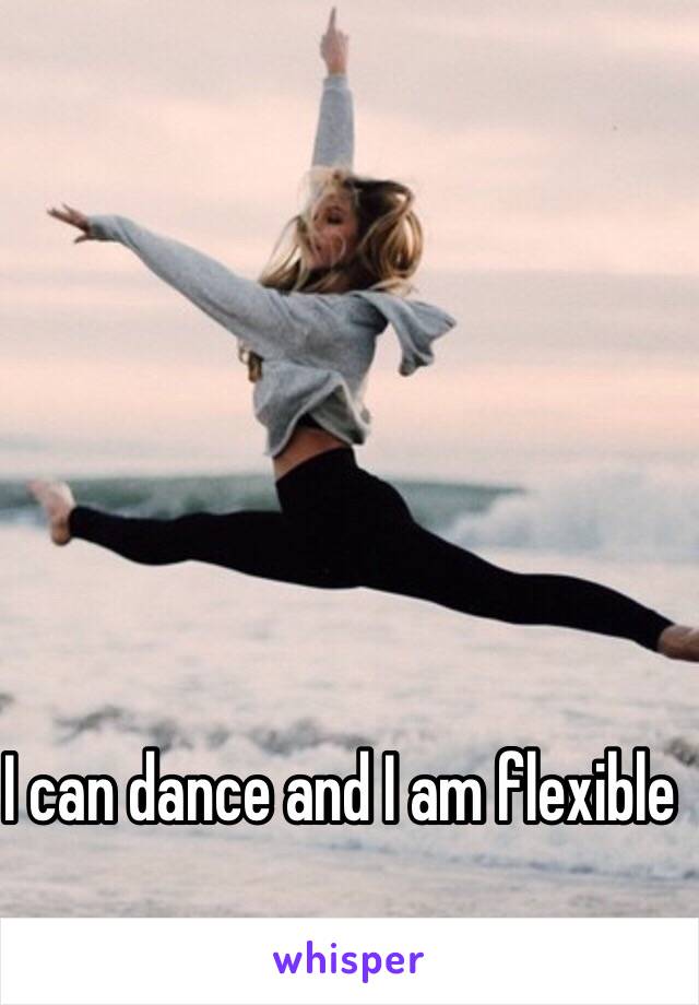 I can dance and I am flexible 