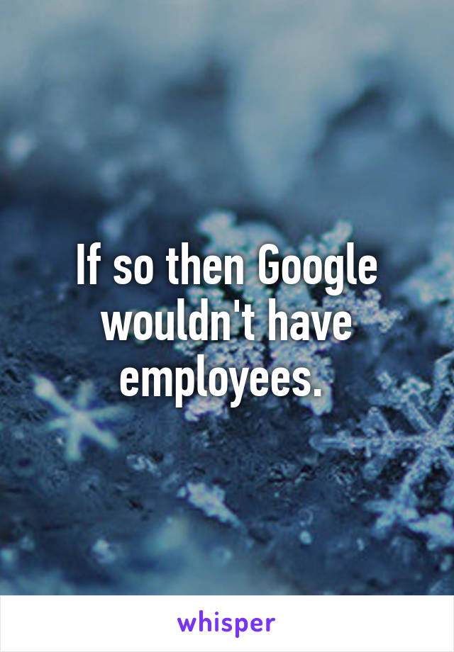 If so then Google wouldn't have employees. 