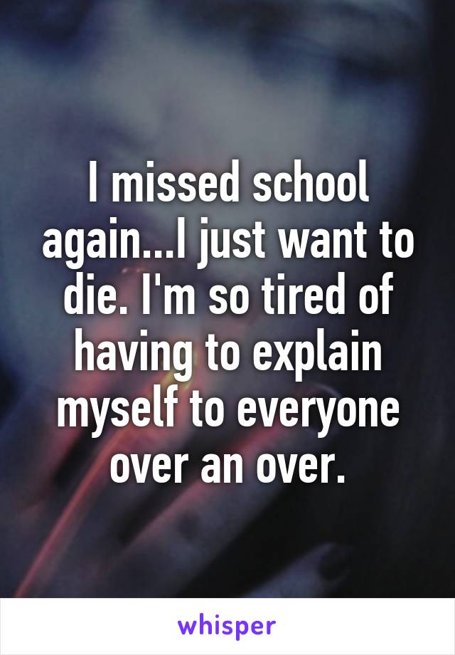 I missed school again...I just want to die. I'm so tired of having to explain myself to everyone over an over.