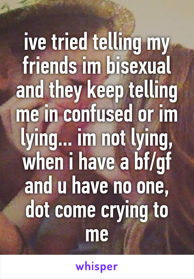 ive tried telling my friends im bisexual and they keep telling me in confused or im lying... im not lying, when i have a bf/gf and u have no one, dot come crying to me