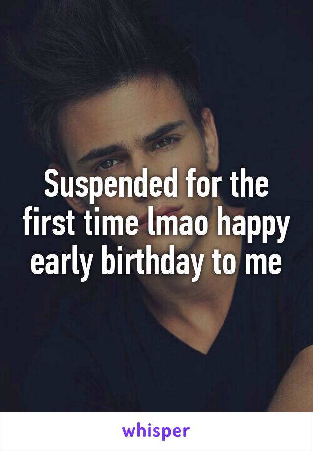 Suspended for the first time lmao happy early birthday to me